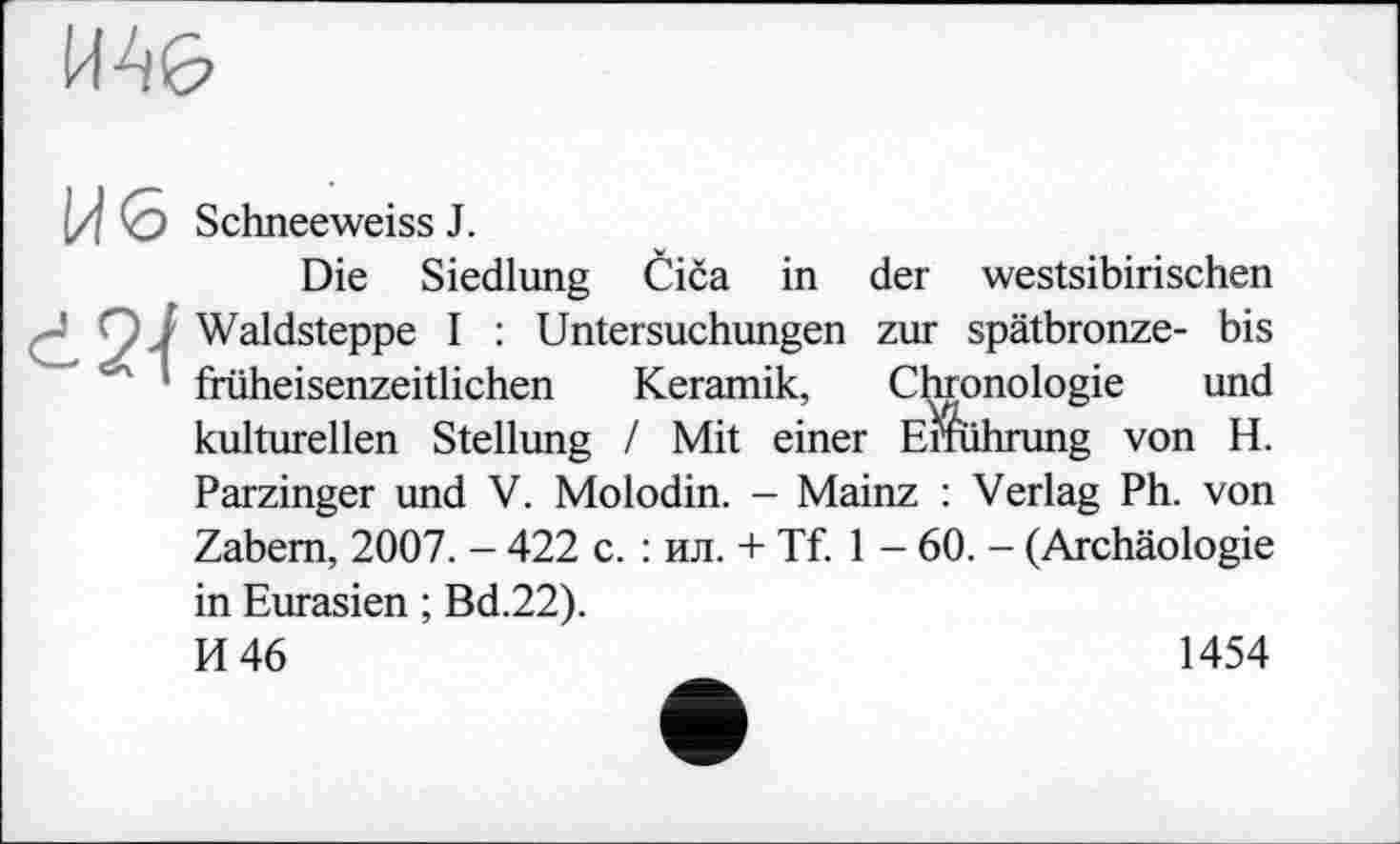 ﻿И46
[J 0 Schneeweiss J.
Die Siedlung Čiča in der westsibirischen • O J Waldsteppe I : Untersuchungen zur spätbronze- bis ‘ früheisenzeitlichen Keramik, Chronologie und kulturellen Stellung / Mit einer Einführung von H. Parzinger und V. Molodin. - Mainz : Verlag Ph. von Zabem, 2007. - 422 c. : ил. + Tf. 1 - 60. - (Archäologie in Eurasien ; Bd.22).
И 46
1454